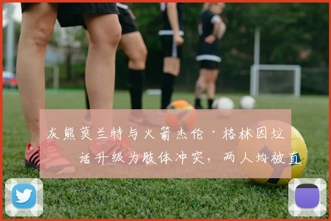 灰熊莫兰特与火箭杰伦·格林因垃圾话升级为肢体冲突，两人均被直接驱逐出场