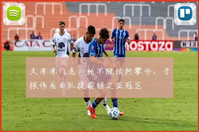 天津津门虎六轮不败悄然攀升，于根伟或率队提前锁定亚冠区