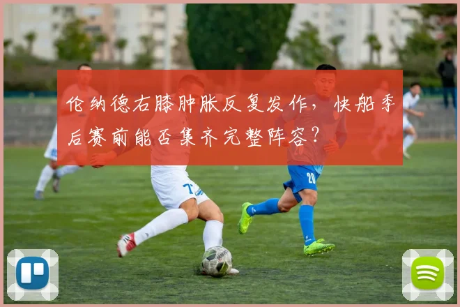 伦纳德右膝肿胀反复发作，快船季后赛前能否集齐完整阵容？