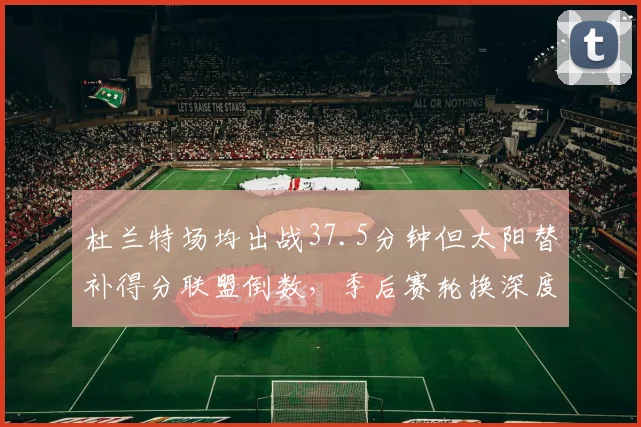 杜兰特场均出战37.5分钟但太阳替补得分联盟倒数，季后赛轮换深度能否支撑？