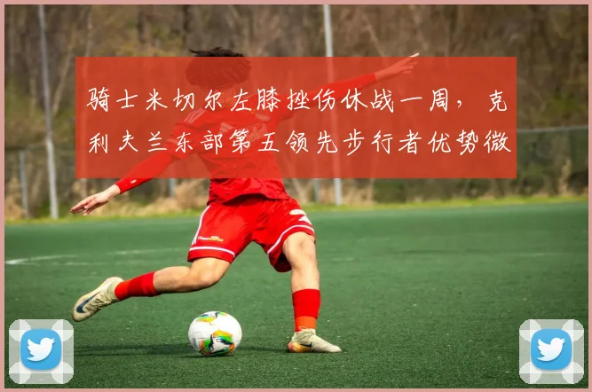 骑士米切尔左膝挫伤休战一周，克利夫兰东部第五领先步行者优势微弱
